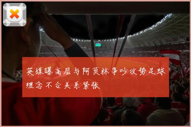 英媒曝高层与阿莫林争吵攻势足球理念不合关系紧张