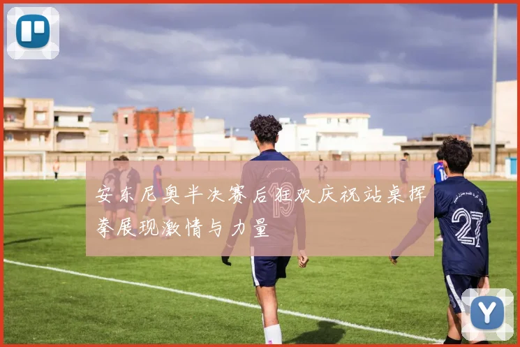 安东尼奥半决赛后狂欢庆祝站桌挥拳展现激情与力量