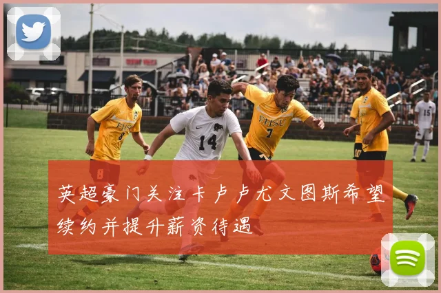英超豪门关注卡卢卢尤文图斯希望续约并提升薪资待遇
