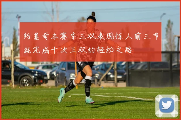 约基奇本赛季三双表现惊人前三节就完成十次三双的轻松之路