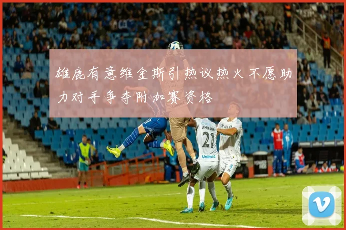 雄鹿有意维金斯引热议热火不愿助力对手争夺附加赛资格