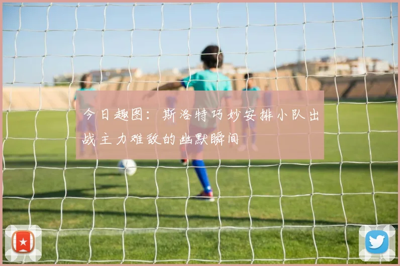 今日趣图：斯洛特巧妙安排小队出战主力难敌的幽默瞬间