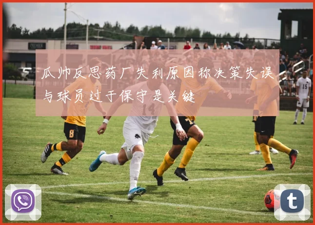 瓜帅反思药厂失利原因称决策失误与球员过于保守是关键