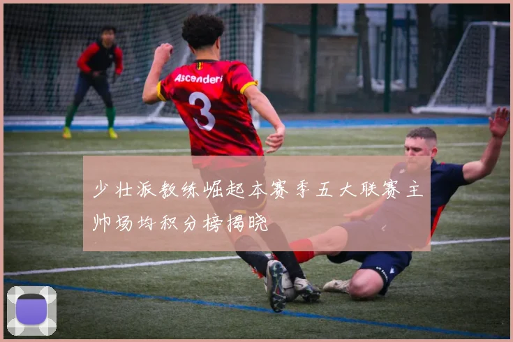 少壮派教练崛起本赛季五大联赛主帅场均积分榜揭晓
