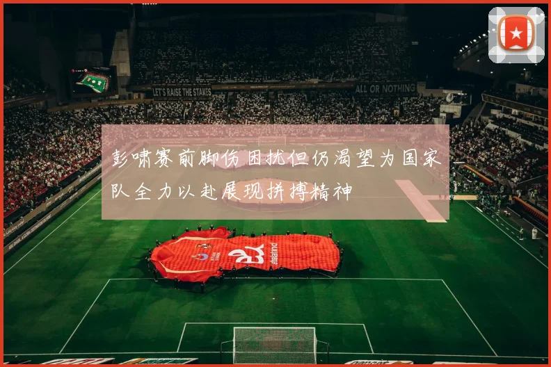 彭啸赛前脚伤困扰但仍渴望为国家队全力以赴展现拼搏精神