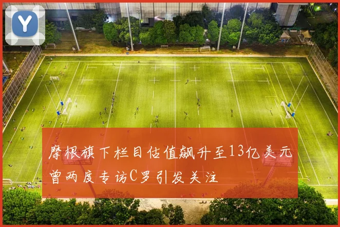 摩根旗下栏目估值飙升至13亿美元曾两度专访C罗引发关注