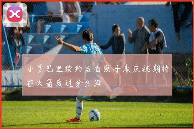 小贾巴里续约后自购手表庆祝期待在火箭度过余生涯