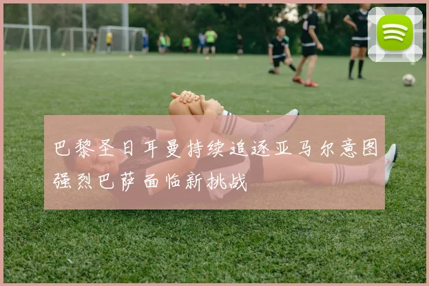 巴黎圣日耳曼持续追逐亚马尔意图强烈巴萨面临新挑战