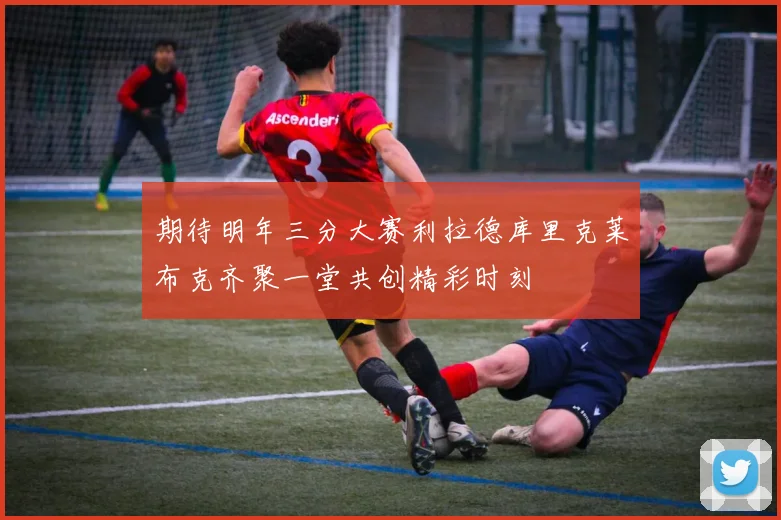 期待明年三分大赛利拉德库里克莱布克齐聚一堂共创精彩时刻