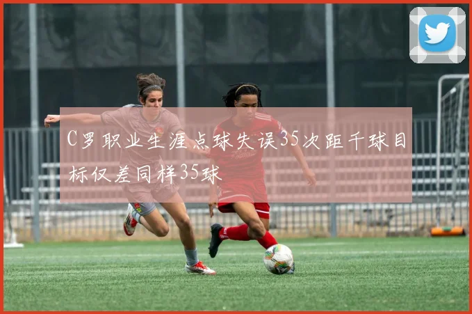 C罗职业生涯点球失误35次距千球目标仅差同样35球