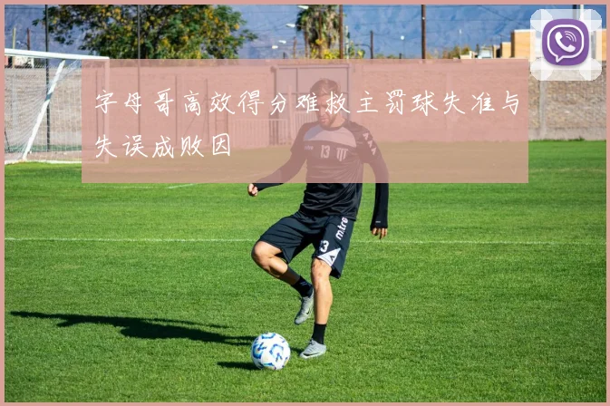 字母哥高效得分难救主罚球失准与失误成败因