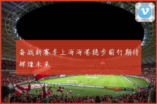 备战新赛季上海海港稳步前行期待辉煌未来