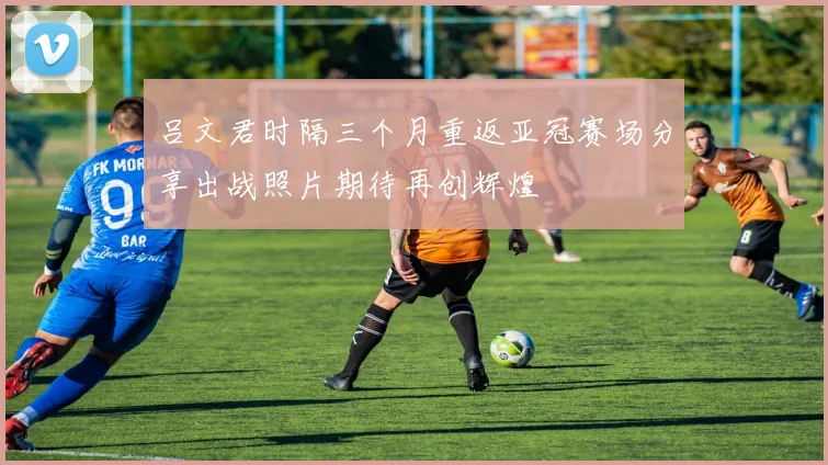 吕文君时隔三个月重返亚冠赛场分享出战照片期待再创辉煌