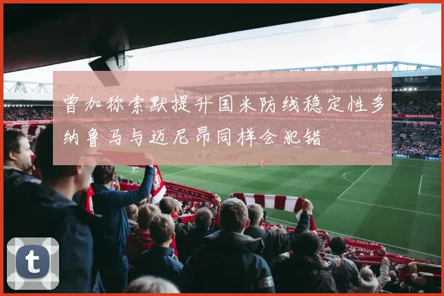 曾加称索默提升国米防线稳定性多纳鲁马与迈尼昂同样会犯错