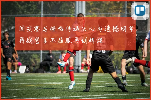 国安赛后横幅传递决心与遗憾明年再战誓言不屈服再创辉煌