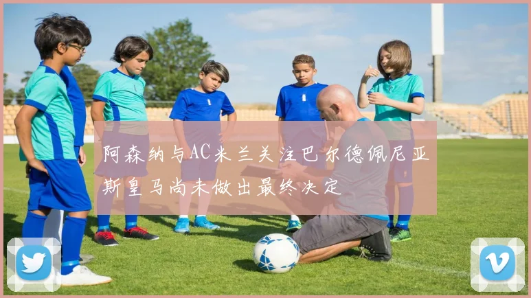 阿森纳与AC米兰关注巴尔德佩尼亚斯皇马尚未做出最终决定