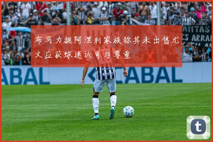 布冯力挺阿涅利家族称其未出售尤文应获球迷认可与尊重