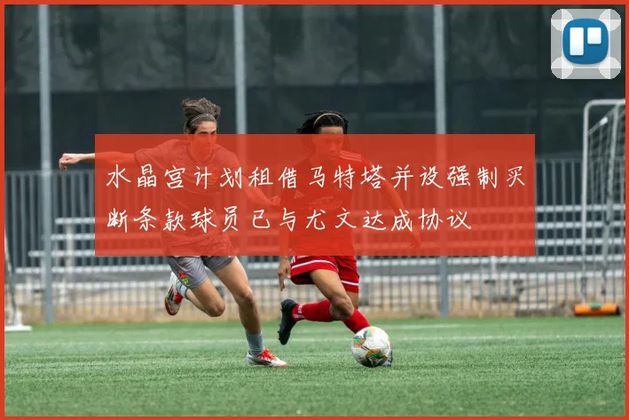 水晶宫计划租借马特塔并设强制买断条款球员已与尤文达成协议