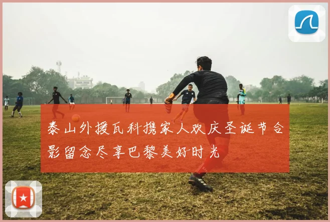 泰山外援瓦科携家人欢庆圣诞节合影留念尽享巴黎美好时光