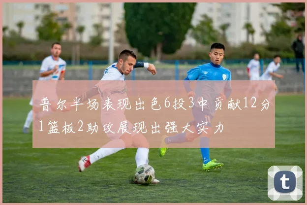 普尔半场表现出色6投3中贡献12分1篮板2助攻展现出强大实力