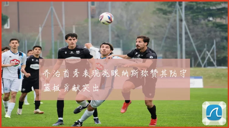 乔治首秀表现亮眼纳斯称赞其防守篮板贡献突出