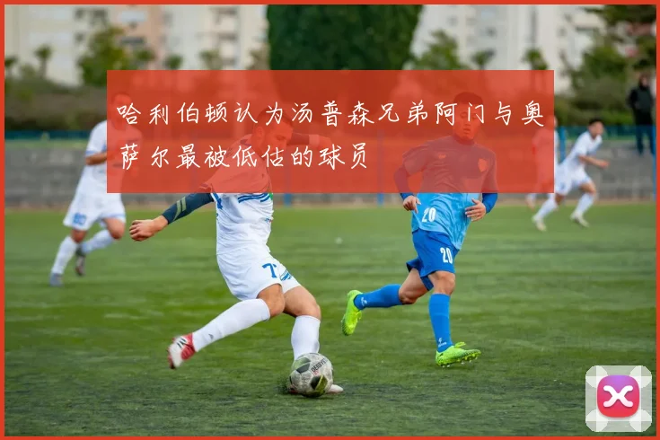 哈利伯顿认为汤普森兄弟阿门与奥萨尔最被低估的球员