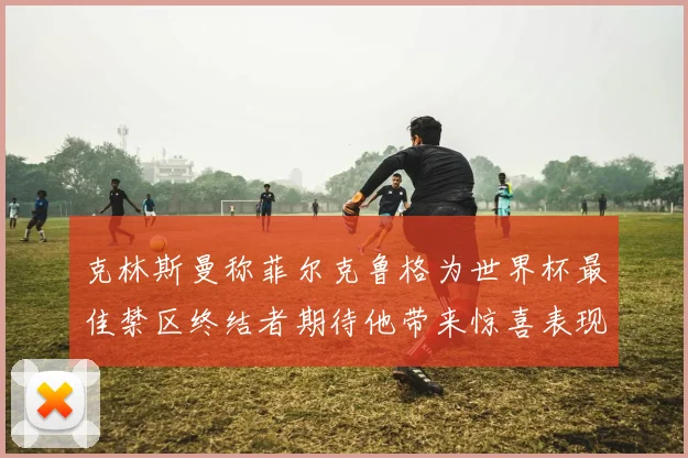 克林斯曼称菲尔克鲁格为世界杯最佳禁区终结者期待他带来惊喜表现