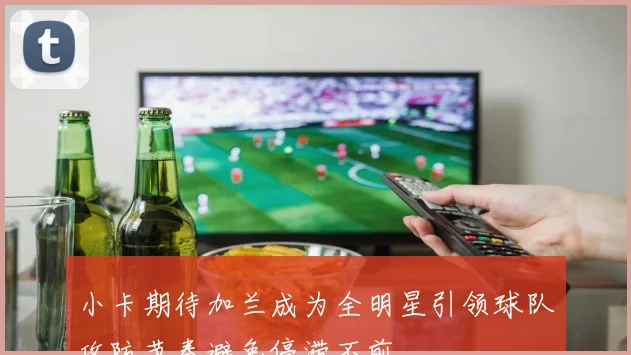 小卡期待加兰成为全明星引领球队攻防节奏避免停滞不前
