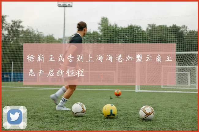 徐新正式告别上海海港加盟云南玉昆开启新征程