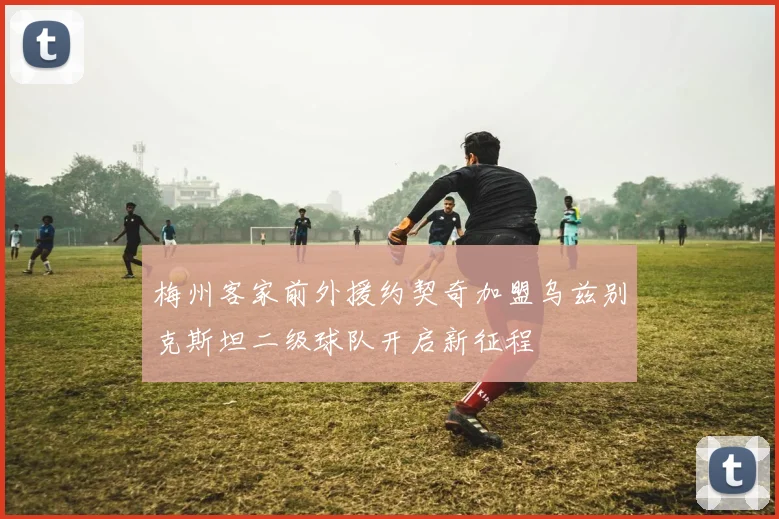 梅州客家前外援约契奇加盟乌兹别克斯坦二级球队开启新征程