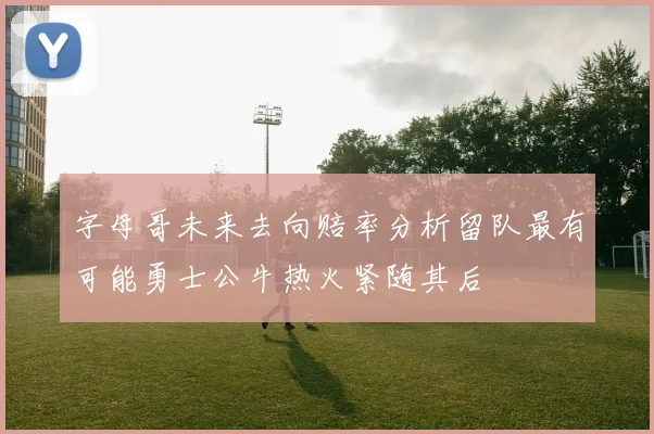 字母哥未来去向赔率分析留队最有可能勇士公牛热火紧随其后