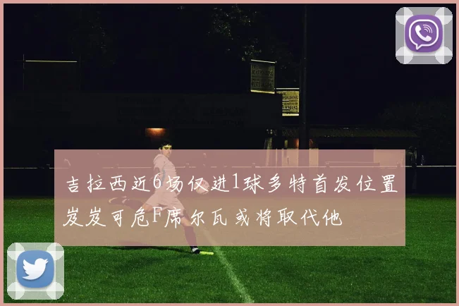 吉拉西近6场仅进1球多特首发位置岌岌可危F席尔瓦或将取代他
