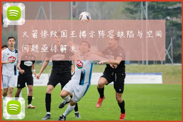 火箭惨败国王揭示阵容缺陷与空间问题亟待解决