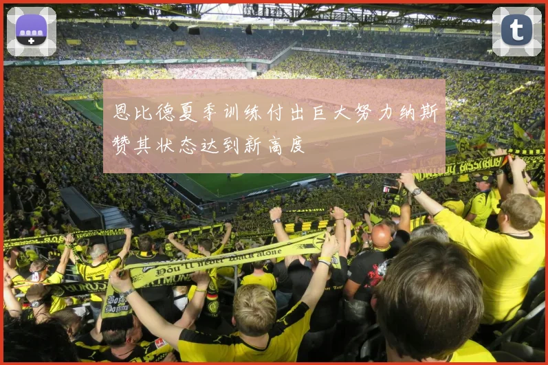 恩比德夏季训练付出巨大努力纳斯赞其状态达到新高度