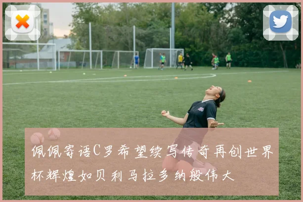 佩佩寄语C罗希望续写传奇再创世界杯辉煌如贝利马拉多纳般伟大