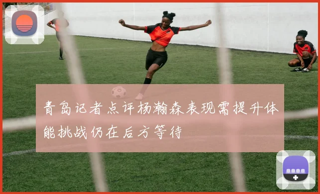 青岛记者点评杨瀚森表现需提升体能挑战仍在后方等待