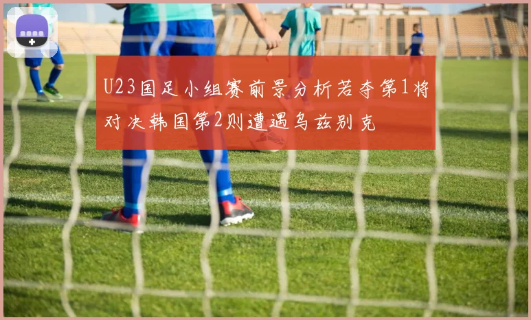 U23国足小组赛前景分析若夺第1将对决韩国第2则遭遇乌兹别克