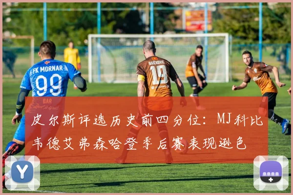 皮尔斯评选历史前四分位：MJ科比韦德艾弗森哈登季后赛表现逊色