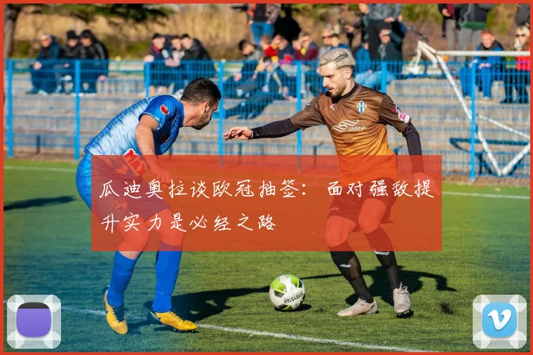 瓜迪奥拉谈欧冠抽签：面对强敌提升实力是必经之路