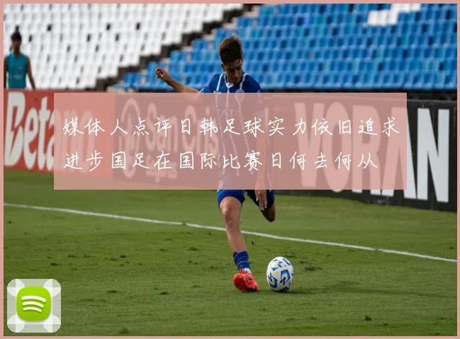 媒体人点评日韩足球实力依旧追求进步国足在国际比赛日何去何从