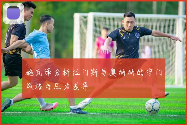 施瓦泽分析拉门斯与奥纳纳的守门风格与压力差异