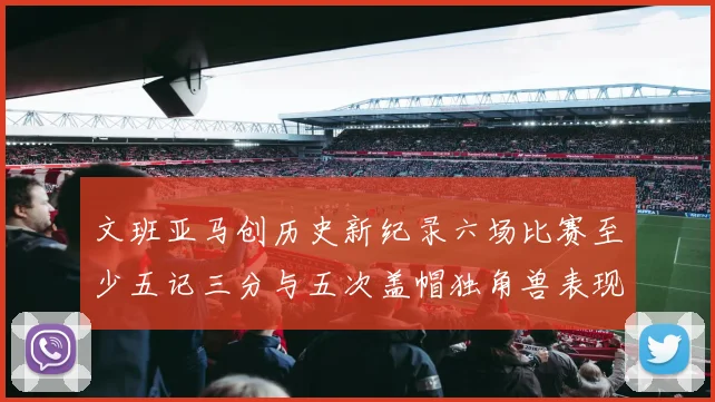 文班亚马创历史新纪录六场比赛至少五记三分与五次盖帽独角兽表现惊艳