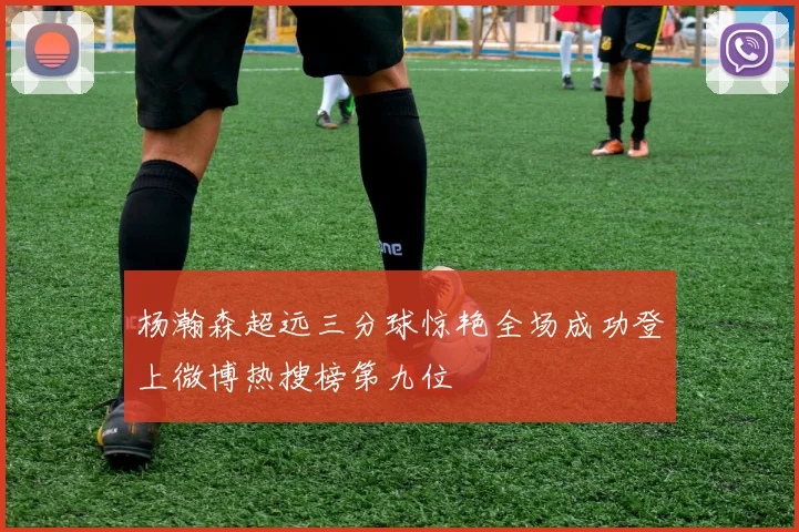杨瀚森超远三分球惊艳全场成功登上微博热搜榜第九位